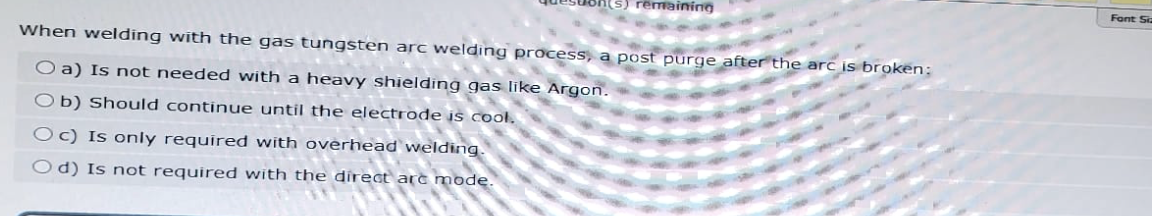 remaining
When welding with the gas tungsten arc welding process, a post purge after the arc is broken;
O a) Is not needed with a heavy shielding gas like Argon.
Ob) Should continue until the electrode is cool.
Oc) Is only required with overhead welding.
Od) Is not required with the direct arc mode.
Font Siz