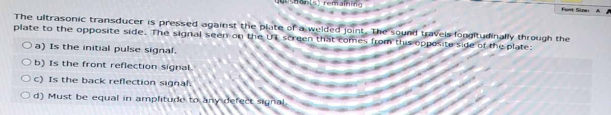 Question(s) remaining
Font Size:
A A
The ultrasonic transducer is pressed against the plate of a welded joint. The sound travels fongitudinally through the
plate to the opposite side. The signal seen on the UT screen that comes from this opposite side of the plate:
O a) Is the initial pulse signal.
Ob) Is the front reflection signal.
Oc) Is the back reflection signal.
Od) Must be equal in amplitude to any defect signal.