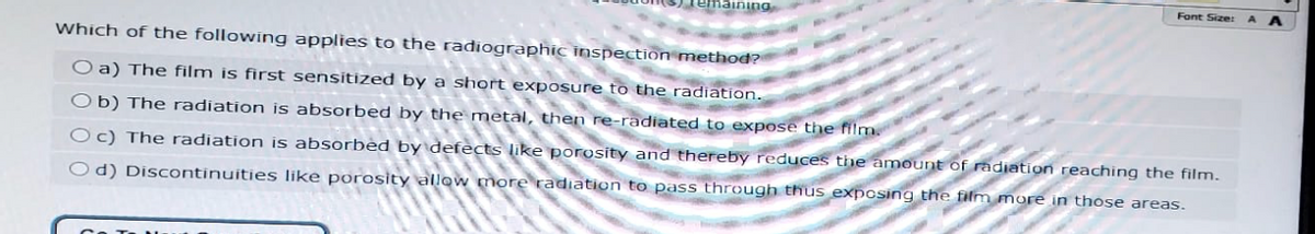 maining
Font Size:
Which of the following applies to the radiographic inspection method?
O a) The film is first sensitized by a short exposure to the radiation.
Ob) The radiation is absorbed by the metal, then re-radiated to expose the film.
Oc) The radiation is absorbed by defects like porosity and thereby reduces the amount of radiation reaching the film.
Od) Discontinuities like porosity allow more radiation to pass through thus exposing the film more in those areas.