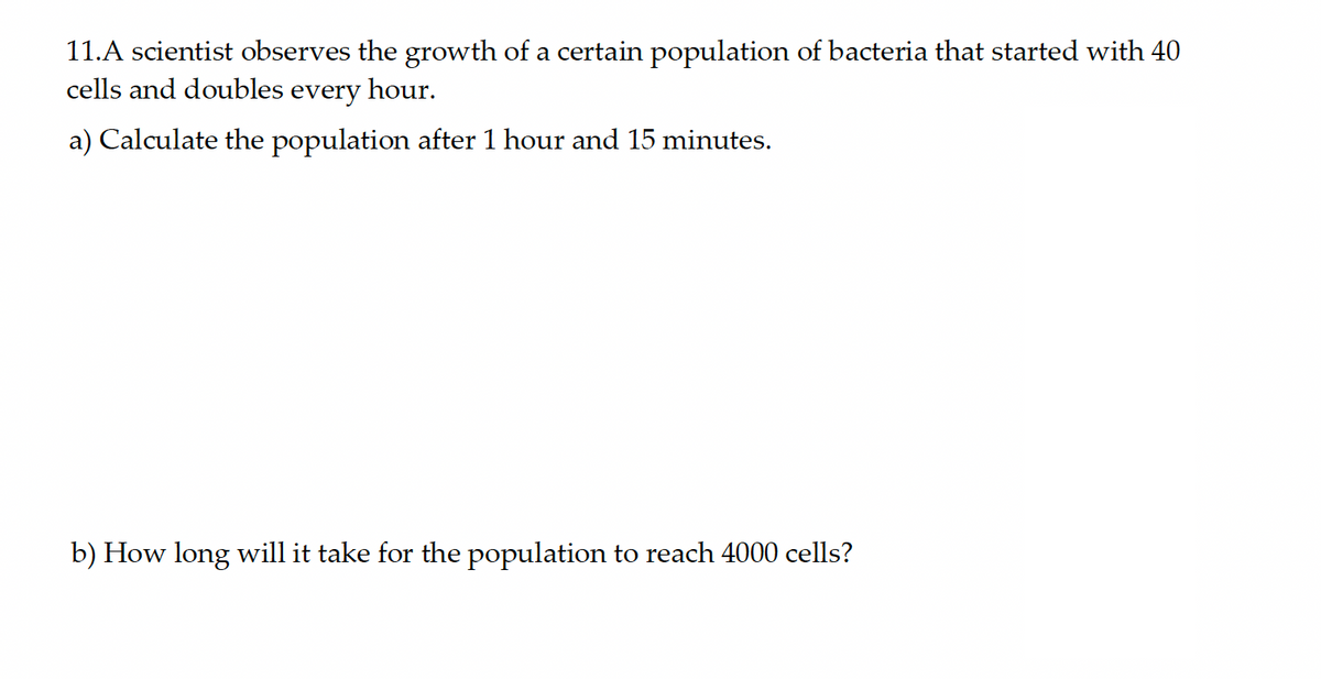 11.A scientist observes the growth of a certain population of bacteria that started with 40
cells and doubles every hour.
a) Calculate the population after 1 hour and 15 minutes.
b) How long will it take for the population to reach 4000 cells?