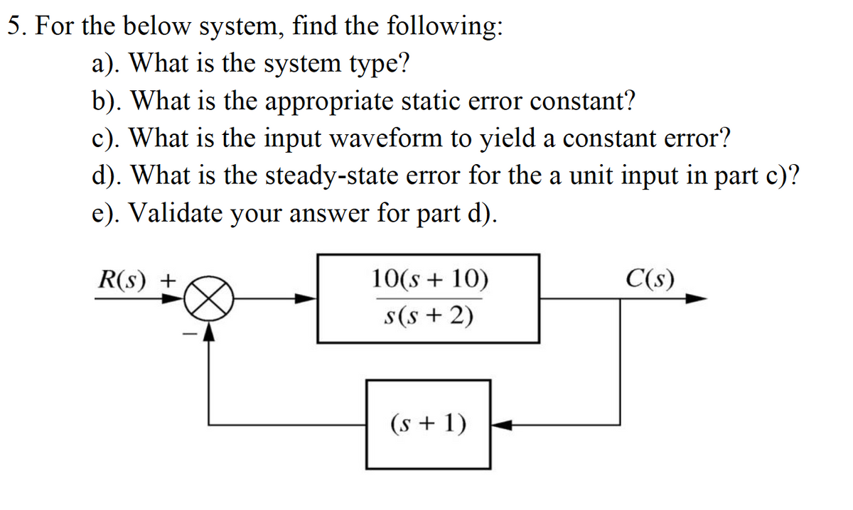 5. For the below system, find the following:
a). What is the system type?
b). What is the appropriate static error constant?
c). What is the input waveform to yield a constant error?
d). What is the steady-state error for the a unit input in part c)?
e). Validate your answer for part d).
R(s) +
10(s + 10)
C(s)
s(s + 2)
(s + 1)
