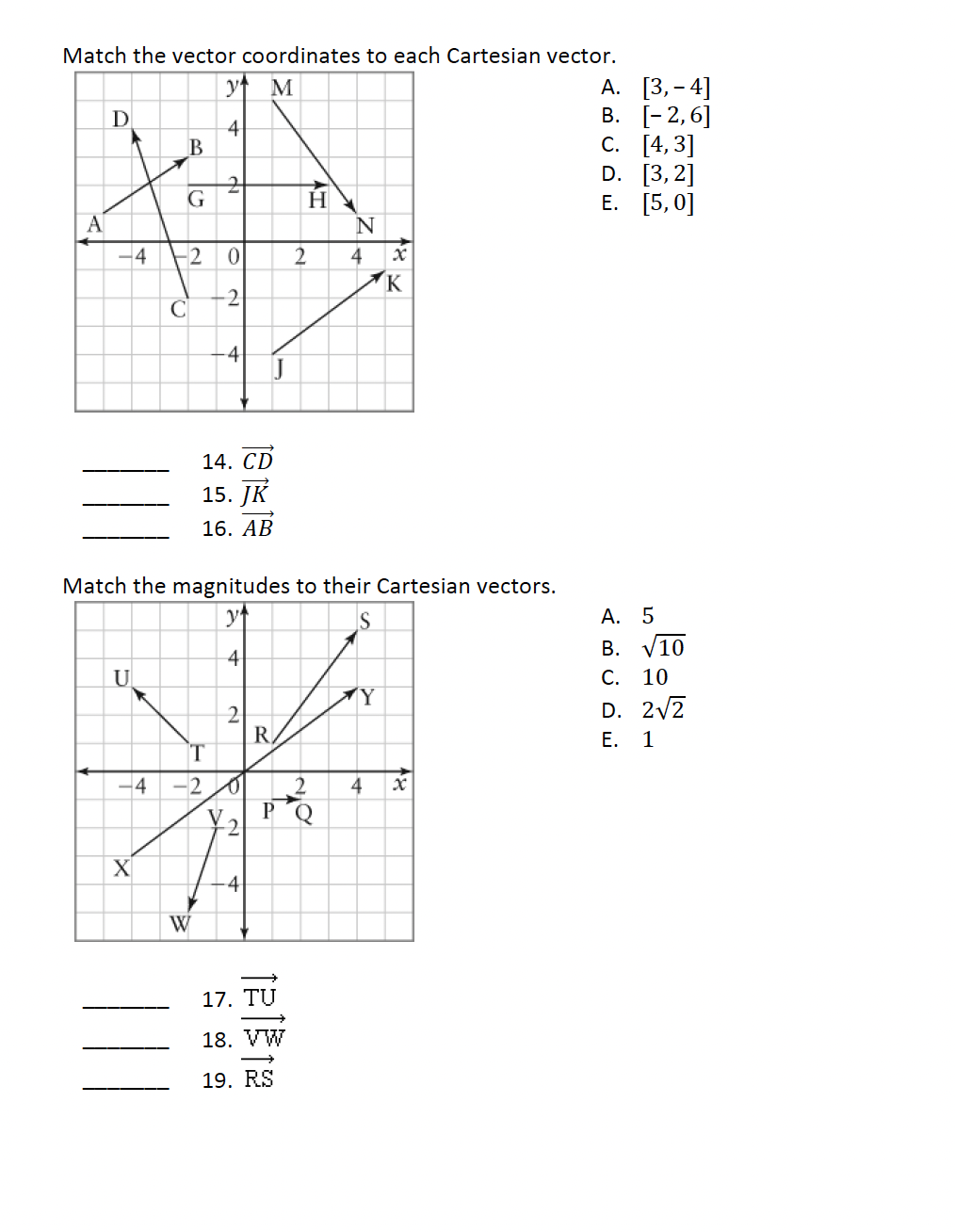 Match the vector coordinates to each Cartesian vector.
A. [3, 4]
y M
D
4
B
2
Α
G
H
A
N
-4
-2
0
2
4
x
K
2
C
4
14. CD
15. JK
16. AB
Match the magnitudes to their Cartesian vectors.
y↑
4
S
U
Y
2
R
-4 -2
4
x
V
P
2
X
W
4
17.
TU
18. VW
19. RS
B. [-2,6]
C. [4,3]
D. [3,2]
E. [5,0]
A. 5
B. √10
C. 10
D. 2√2
E. 1