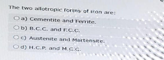 The two allotropic forms of iron are:
O a) Cementite and Ferrite.
Ob) B.C.C. and F.C.C.
Oc) Austenite and Martensite.
Od) H.C.P. and M.C.C.
