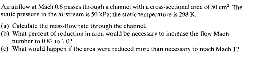 An airflow at Mach 0.6 passes through a channel with a cross-sectional area of 50 cm?. The
static pressure in the airstream is 50 kPa; the static temperature is 298 K.
(a) Calculate the mass-flow rate through the channel.
(b) What percent of reduction in area would be necessary to increase the flow Mach
number to 0.8? to 1.0?
(c) What would happen if the area were reduced more than necessary to reach Mach 1?
