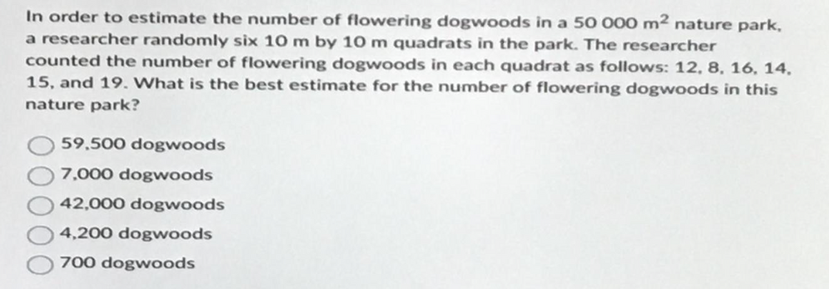 In order to estimate the number of flowering dogwoods in a 50 000 m² nature park,
a researcher randomly six 10 m by 10 m quadrats in the park. The researcher
counted the number of flowering dogwoods in each quadrat as follows: 12, 8, 16, 14.
15, and 19. What is the best estimate for the number of flowering dogwoods in this
nature park?
59,500 dogwoods
7,000 dogwoods
42,000 dogwoods
4,200 dogwoods
700 dogwoods