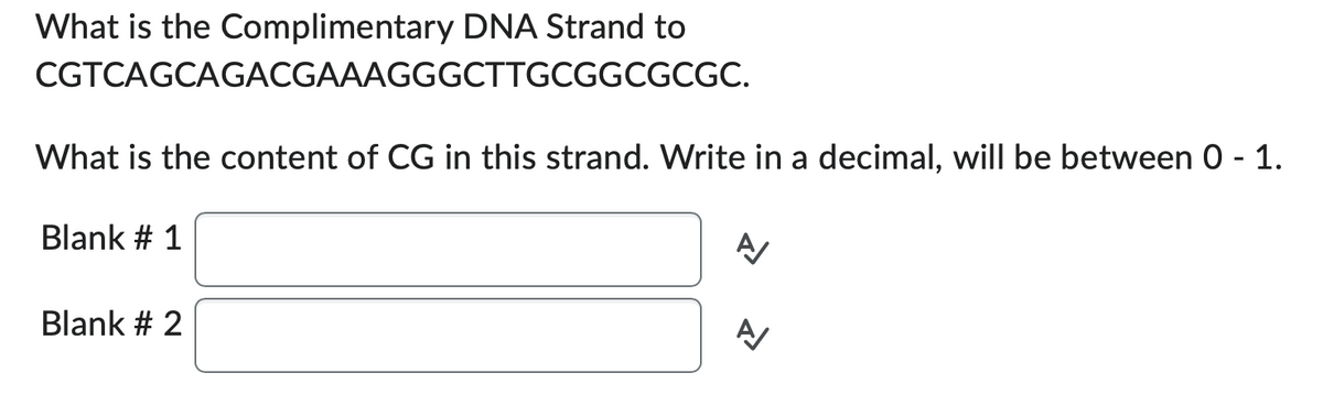 What is the Complimentary DNA Strand to
CGTCAGCAGACGAAAGGGCTTGCGGCGCGC.
What is the content of CG in this strand. Write in a decimal, will be between 0 - 1.
Blank # 1
Blank # 2
A/
A/