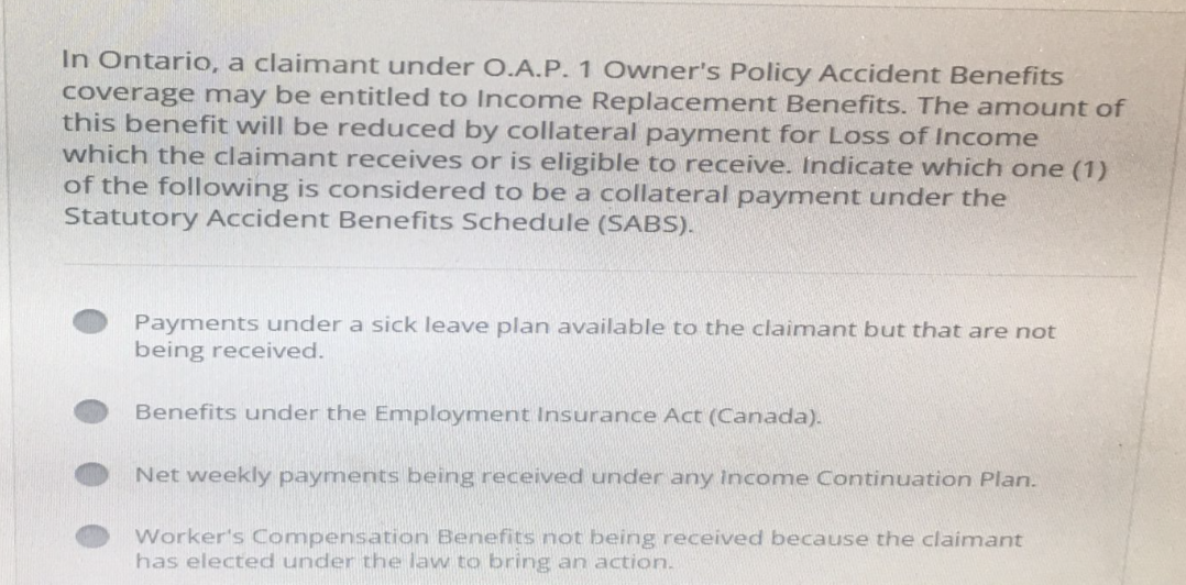 In Ontario, a claimant under O.A.P. 1 Owner's Policy Accident Benefits
coverage may be entitled to Income Replacement Benefits. The amount of
this benefit will be reduced by collateral payment for Loss of Income
which the claimant receives or is eligible to receive. Indicate which one (1)
of the following is considered to be a collateral payment under the
Statutory Accident Benefits Schedule (SABS).
Payments under a sick leave plan available to the claimant but that are not
being received.
Benefits under the Employment Insurance Act (Canada).
Net weekly payments being received under any income Continuation Plan.
Worker's Compensation Benefits not being received because the claimant
has elected under the law to bring an action.