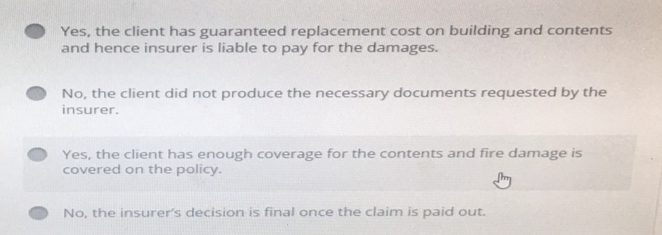 Yes, the client has guaranteed replacement cost on building and contents
and hence insurer is liable to pay for the damages.
No, the client did not produce the necessary documents requested by the
insurer.
Yes, the client has enough coverage for the contents and fire damage is
covered on the policy.
No, the insurer's decision is final once the claim is paid out.