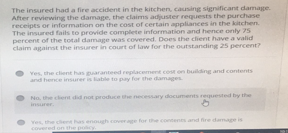 The insured had a fire accident in the kitchen, causing significant damage.
After reviewing the damage, the claims adjuster requests the purchase
receipts or information on the cost of certain appliances in the kitchen.
The insured fails to provide complete information and hence only 75
percent of the total damage was covered. Does the client have a valid
claim against the insurer in court of law for the outstanding 25 percent?
Yes, the client has guaranteed replacement cost on building and contents
and hence insurer is liable to pay for the damages.
No, the client did not produce the necessary documents requested by the
insurer.
Yes, the client has enough coverage for the contents and fire damage is
covered on the policy.
10:1.