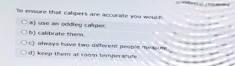 To ensure that calipers are accurate you would:
Oa) use an oddleg caliper.
Ob) calibrate them.
Oc) always have two different people measure.
Od) keep them at room temperature.
question(s) remaining