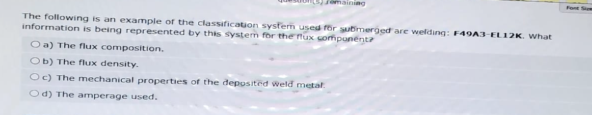 remaining
The following is an example of the classification system used for submerged are welding: F49A3-EL12K. What
information is being represented by this system for the flux component?
O a) The flux composition.
Ob) The flux density.
Oc) The mechanical properties of the deposited weld metal.
Od) The amperage used.
Font Size