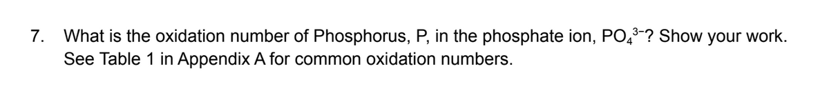 7. What is the oxidation number of Phosphorus, P, in the phosphate ion, PO,3-? Show your work.
See Table 1 in Appendix A for common oxidation numbers.
