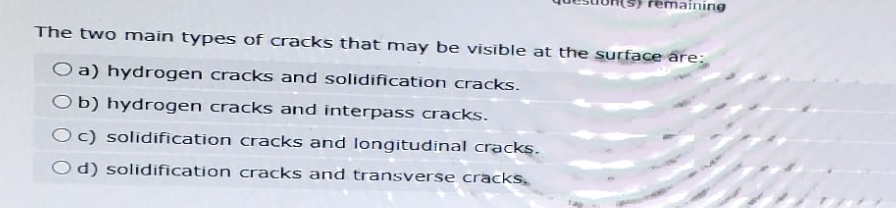 remaining
The two main types of cracks that may be visible at the surface are:
Oa) hydrogen cracks and solidification cracks.
Ob) hydrogen cracks and interpass cracks.
Oc) solidification cracks and longitudinal cracks.
Od) solidification cracks and transverse cracks.