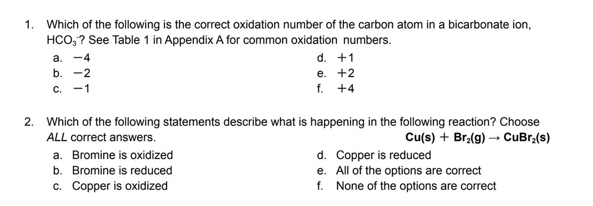 1. Which of the following is the correct oxidation number of the carbon atom in a bicarbonate ion,
HCO,? See Table 1 in Appendix A for common oxidation numbers.
а.
-4
d. +1
b.
-2
е. +2
С.
1
+4
2. Which of the following statements describe what is happening in the following reaction? Choose
Cu(s) + Br,(g) → CuBr,(s)
ALL correct answers.
d. Copper is reduced
e. All of the options are correct
f. None of the options are correct
a. Bromine is oxidized
b. Bromine is reduced
c. Copper is oxidized
