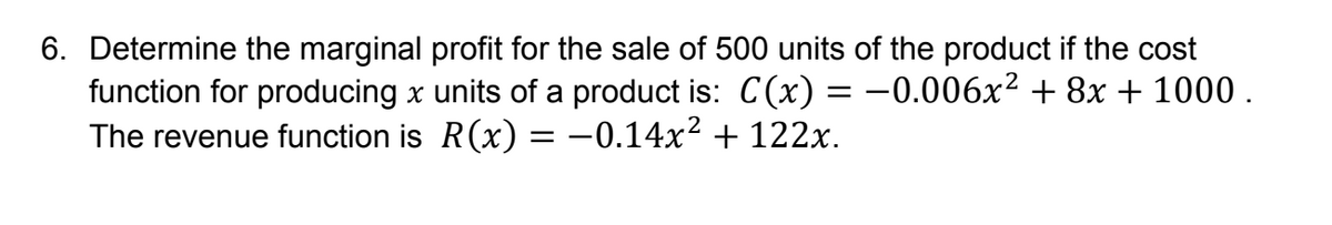 6. Determine the marginal profit for the sale of 500 units of the product if the cost
function for producing x units of a product is: C(x) = −0.006x² + 8x + 1000.
The revenue function is R(x) = -0.14x² + 122x.