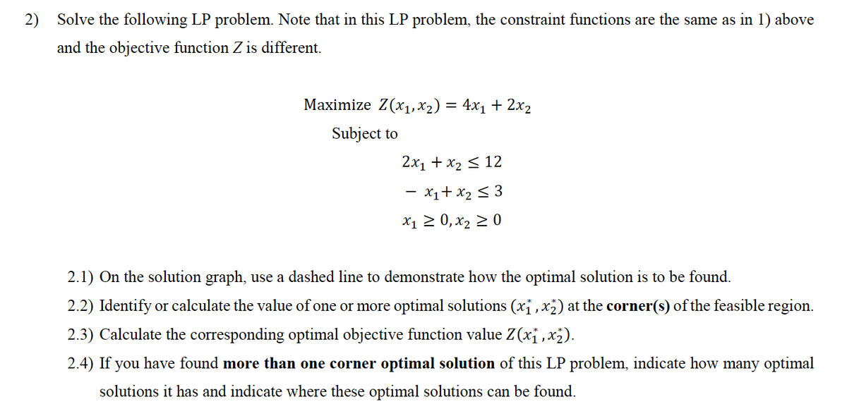 2) Solve the following LP problem. Note that in this LP problem, the constraint functions are the same as in 1) above
and the objective function Z is different.
Мaximize Z(x1, х2) %3D 4x1 + 2х2
Subject to
2х1 + х2 < 12
- x1+ x2 < 3
X1 2 0, x2 2 0
2.1) On the solution graph, use a dashed line to demonstrate how the optimal solution is to be found.
2.2) Identify or calculate the value of one or more optimal solutions (xỉ ,x²) at the corner(s) of the feasible region.
2.3) Calculate the corresponding optimal objective function value Z(xi , x2).
2.4) If you have found more than one corner optimal solution of this LP problem, indicate how many optimal
solutions it has and indicate where these optimal solutions can be found.
