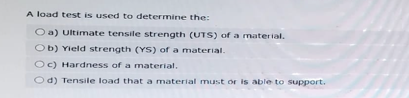 A load test is used to determine the:
Oa) Ultimate tensile strength (UTS) of a material.
Ob) Yield strength (YS) of a material.
Oc) Hardness of a material.
Od) Tensile load that a material must or is able to support.