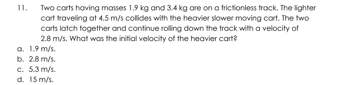 Two carts having masses 1.9 kg and 3.4 kg are on a frictionless track. The lighter
cart traveling at 4.5 m/s collides with the heavier slower moving cart. The two
carts latch together and continue rolling down the track with a velocity of
2.8 m/s. What was the initial velocity of the heavier cart?
a. 1.9 m/s.
b. 2.8 m/s.
c. 5.3 m/s.
d. 15 m/s.
11.