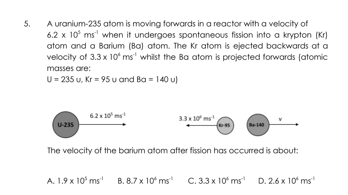 5.
A uranium-235 atom is moving forwards in a reactor with a velocity of
6.2 x 105 ms¹ when it undergoes spontaneous fission into a krypton (Kr)
atom and a Barium (Ba) atom. The Kr atom is ejected backwards at a
velocity of 3.3 x 106 ms¹ whilst the Ba atom is projected forwards (atomic
masses are:
U = 235 u, Kr= 95 u and Ba
U-235
6.2 x 10³ ms ¹
140 u)
A. 1.9 x 105 ms¯¹
3.3 x 105 ms ¹
B. 8.7 x 106 ms¯¹
Kr-95
The velocity of the barium atom after fission has occurred is about:
Ba-140
C. 3.3 x 106 ms¨¹ D. 2.6 x 106 ms™¹
