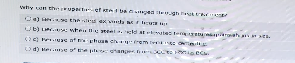 Why can the properties of steel be changed through heat treatment?
Oa) Because the steel expands as it heats up.
Ob) Because when the steel is held at elevated temperatures grains shrink in size.
Oc) Because of the phase change from ferrite to cementite.
Od) Because of the phase changes from BCC to FCC to BCG.