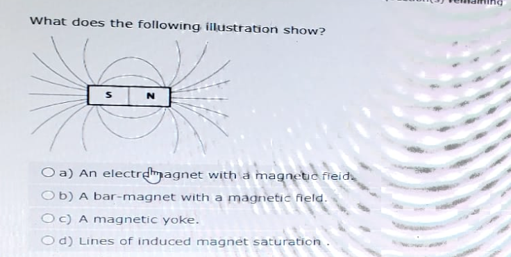 What does the following illustration show?
N
Oa) An electromagnet with a magnetic field.
Ob) A bar-magnet with a magnetic field.
Oc) A magnetic yoke.
Od) Lines of induced magnet saturation.