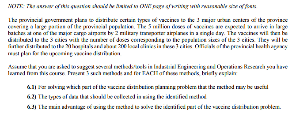 NOTE: The answer of this question should be limited to ONE page of writing with reasonable size of fonts.
The provincial government plans to distribute certain types of vaccines to the 3 major urban centers of the province
covering a large portion of the provincial population. The 5 million doses of vaccines are expected to arrive in large
batches at one of the major cargo airports by 2 military transporter airplanes in a single day. The vaccines will then be
distributed to the 3 cities with the number of doses corresponding to the population sizes of the 3 cities. They will be
further distributed to the 20 hospitals and about 200 local clinics in these 3 cities. Officials of the provincial health agency
must plan for the upcoming vaccine distribution.
Assume that you are asked to suggest several methods/tools in Industrial Engineering and Operations Research you have
learned from this course. Present 3 such methods and for EACH of these methods, briefly explain:
6.1) For solving which part of the vaccine distribution planning problem that the method may be useful
6.2) The types of data that should be collected in using the identified method
6.3) The main advantage of using the method to solve the identified part of the vaccine distribution problem.
