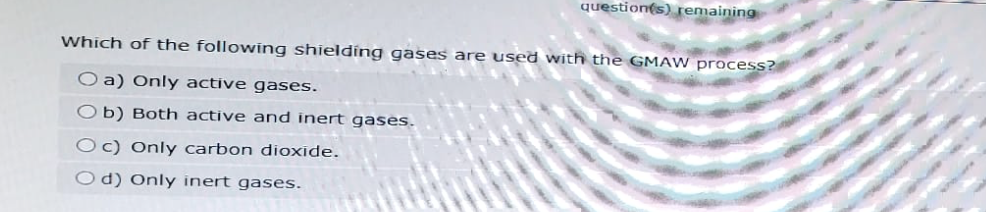 question(s) remaining
Which of the following shielding gases are used with the GMAW process?
O a) Only active gases.
Ob) Both active and inert gases.
Oc) Only carbon dioxide.
Od) Only inert gases.