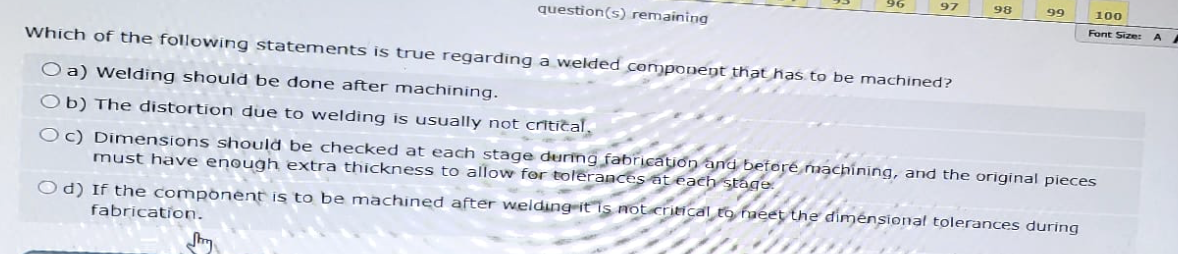 question(s) remaining
97
98
99
100
Font Size:
A
Which of the following statements is true regarding a welded component that has to be machined?
O a) Welding should be done after machining.
Ob) The distortion due to welding is usually not critical,
Oc) Dimensions should be checked at each stage during fabrication and before machining, and the original pieces
must have enough extra thickness to allow for tolerances at each stage.
Od) If the component is to be machined after welding it is not critical to meet the dimensional tolerances during
fabrication.
Jury
