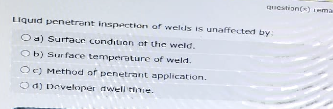 question(s) rema
Liquid penetrant inspection of welds is unaffected by:
O a) Surface condition of the weld.
Ob) Surface temperature of weld.
Oc) Method of penetrant application.
Od) Developer dwell time.