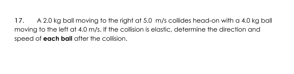 17. A 2.0 kg ball moving to the right at 5.0 m/s collides head-on with a 4.0 kg ball
moving to the left at 4.0 m/s. If the collision is elastic, determine the direction and
speed of each ball after the collision.