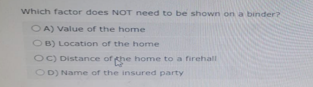 Which factor does NOT need to be shown on a binder?
OA) Value of the home
OB) Location of the home
OC) Distance of the home to a firehall
OD) Name of the insured party