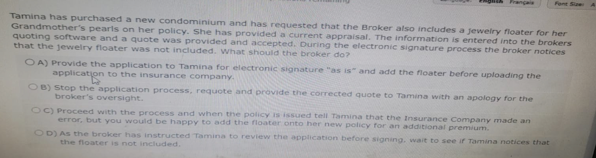 English Français
Tamina has purchased a new condominium and has requested that the Broker also includes a jewelry floater for her
Grandmother's pearls on her policy. She has provided a current appraisal. The information is entered into the brokers
quoting software and a quote was provided and accepted. During the electronic signature process the broker notices
that the jewelry floater was not included. What should the broker do?
OA) Provide the application to Tamina for electronic signature "as is" and add the floater before uploading the
application to the insurance company.
tation
OB) Stop the application process, requote and provide the corrected quote to Tamina with an apology for the
broker's oversight.
OC) Proceed with the process and when the policy is issued tell Tamina that the Insurance Company made an
error, but you would be happy to add the floater onto her new policy for an additional premium.
Font Size:
OD) As the broker has instructed Tamina to review the application before signing, wait to see if Tamina notices that
the floater is not included.