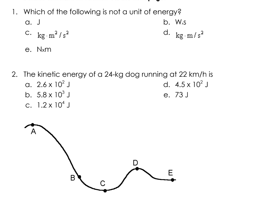 1. Which of the following is not a unit of energy?
a. J
b. Wxs
C.
d.
kg m²/s²
e. Nxm
2. The kinetic energy of a 24-kg dog running at 22 km/h is
a. 2.6 x 10² J
d. 4.5 x 10² J
b. 5.8 x 10³ J
e. 73 J
c. 1.2 x 104 J
A
B
kg.m/s²
E