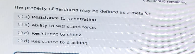 The property of hardness may be defined as a metal's
O a) Resistance to penetration.
Ob) Ability to withstand force.
(s) remaining
Oc) Resistance to shock.
Od) Resistance to cracking.