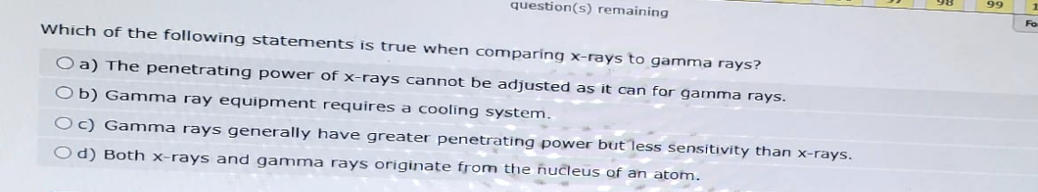 question(s) remaining
Which of the following statements is true when comparing x-rays to gamma rays?
O a) The penetrating power of x-rays cannot be adjusted as it can for gamma rays.
Ob) Gamma ray equipment requires a cooling system.
Oc) Gamma rays generally have greater penetrating power but less sensitivity than x-rays.
Od) Both x-rays and gamma rays originate from the nucleus of an atom.
99
Fo