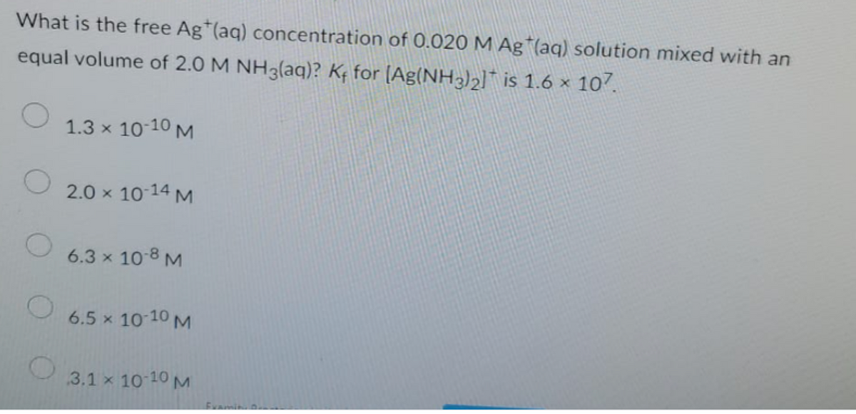 What is the free Ag (aq) concentration of 0.020 M Ag (aq) solution mixed with an
equal volume of 2.0 M NH3(aq)? K₁ for [Ag(NH3)₂] is 1.6 × 107.
1.3 × 10-10 M
2.0 × 10-14 M
6.3 × 10-8 M
6.5 x 10-10 M
3.1 × 10-10 M
Examin