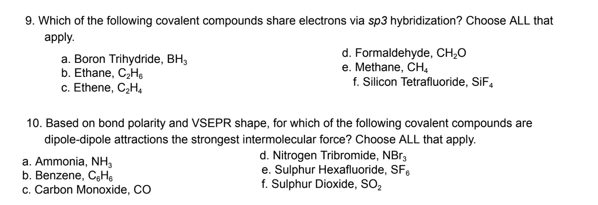 9. Which of the following covalent compounds share electrons via sp3 hybridization? Choose ALL that
apply.
a. Boron Trihydride, BH3
b. Ethane, C₂H6
c. Ethene, C₂H4
d. Formaldehyde, CH₂O
e. Methane, CH₂
f. Silicon Tetrafluoride, SiF4
10. Based on bond polarity and VSEPR shape, for which of the following covalent compounds are
dipole-dipole attractions the strongest intermolecular force? Choose ALL that apply.
a. Ammonia, NH3
b. Benzene, C6H6
c. Carbon Monoxide, CO
d. Nitrogen Tribromide, NBr3
e. Sulphur Hexafluoride, SF
f. Sulphur Dioxide, SO₂