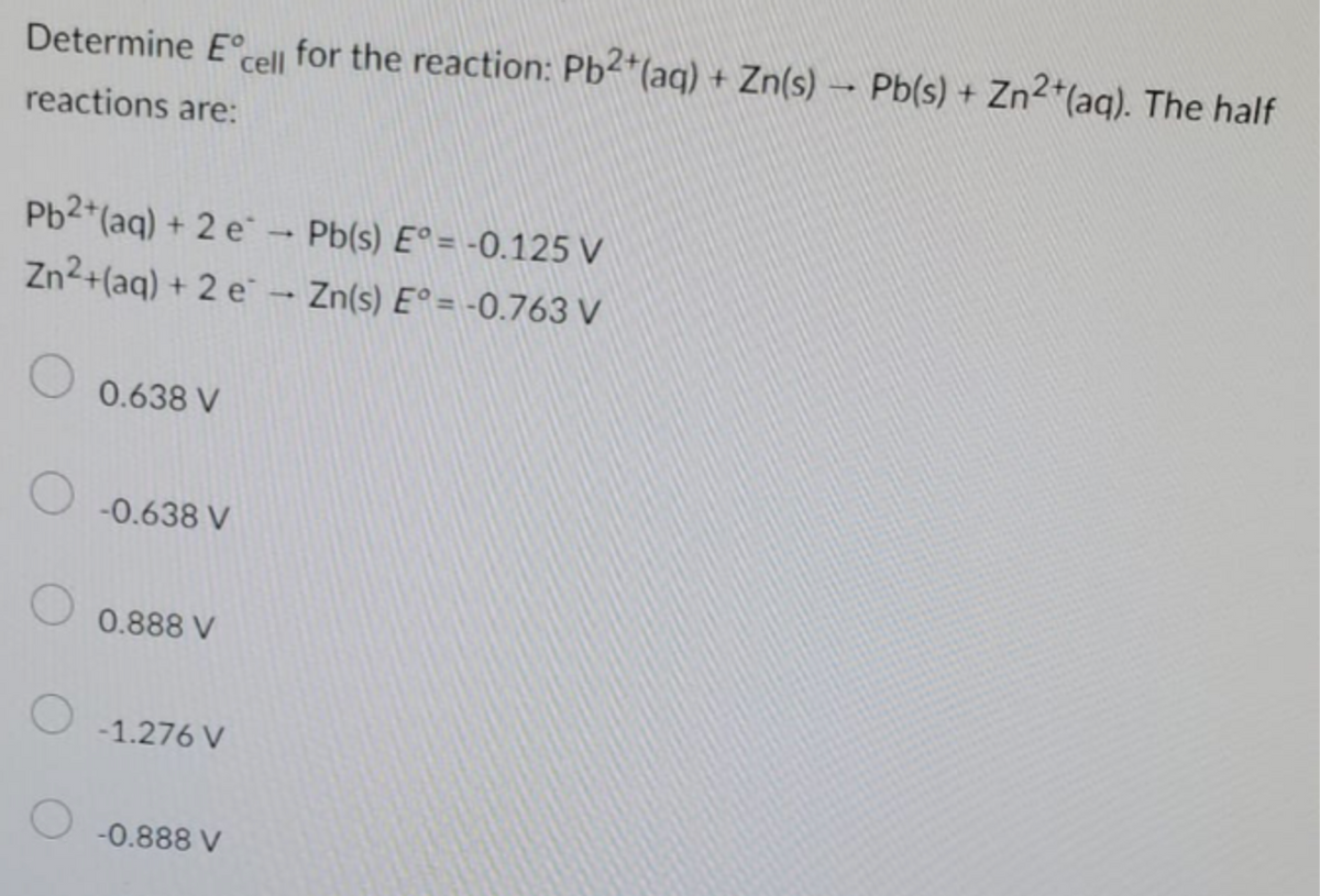 Determine E cell for the reaction: Pb2+ (aq) + Zn(s) Pb(s) + Zn²+ (aq). The half
reactions are:
Pb2+ (aq) + 2 e
Zn²+ (aq) + 2e
O
0.638 V
-0.638 V
0.888 V
O -1.276 V
O -0.888 V
Pb(s) E°= -0.125 V
→ Zn(s) E°= -0.763 V