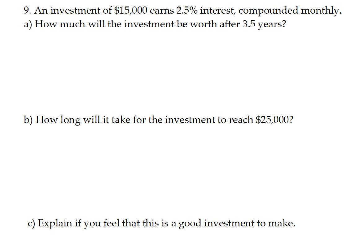 9. An investment of $15,000 earns 2.5% interest, compounded monthly.
a) How much will the investment be worth after 3.5 years?
b) How long will it take for the investment to reach $25,000?
c) Explain if you feel that this is a good investment to make.