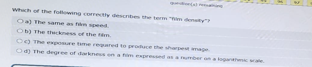96
97
question(s) remaining
Which of the following correctly describes the term "film density"?
Oa) The same as film speed.
Ob) The thickness of the film.
Oc) The exposure time required to produce the sharpest image.
Od) The degree of darkness on a film expressed as a number on a logarithmic scale.