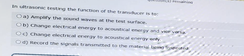 remaining
In ultrasonic testing the function of the transducer is to:
O a) Amplify the sound waves at the test surface.
Ob) Change electrical energy to acoustical energy and vice versa.
Oc) Change electrical energy to acoustical energy only.
Od) Record the signals transmitted to the material being inspected.