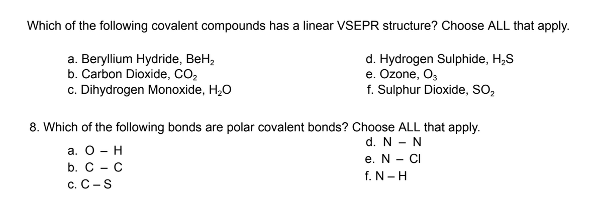 Which of the following covalent compounds has a linear VSEPR structure? Choose ALL that apply.
a. Beryllium Hydride, BeH₂
d. Hydrogen Sulphide, H₂S
b. Carbon Dioxide, CO₂
e. Ozone, 03
c. Dihydrogen Monoxide, H₂O
f. Sulphur Dioxide, SO₂
8. Which of the following bonds are polar covalent bonds? Choose ALL that apply.
d. N - N
e. N - CI
f. N-H
a. O - H
b. C - C
C. C-S
