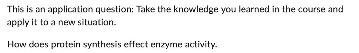 This is an application question: Take the knowledge you learned in the course and
apply it to a new situation.
How does protein synthesis effect enzyme activity.