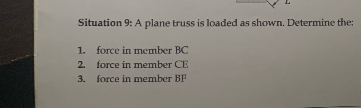Situation 9: A plane truss is loaded as shown. Determine the:
1.
2.
3.
force in member BC
force in member CE
force in member BF