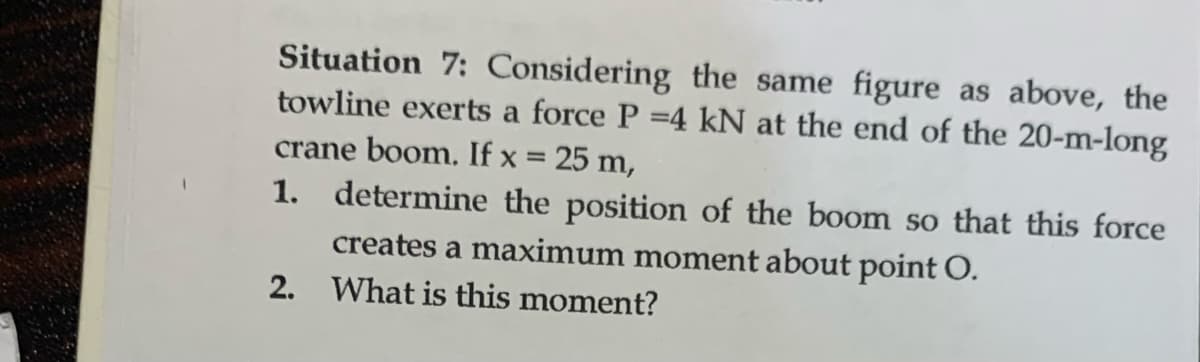 Situation 7: Considering the same figure as above, the
towline exerts a force P =4 kN at the end of the 20-m-long
crane boom. If x = 25 m,
1. determine the position of the boom so that this force
creates a maximum moment about point O.
2. What is this moment?