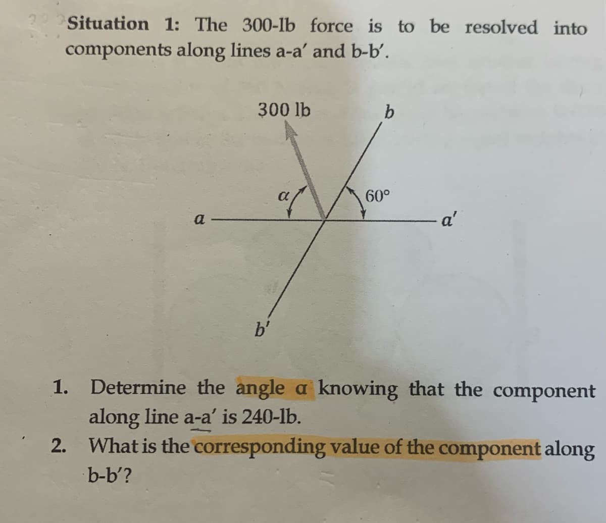 22 Situation 1: The 300-lb force is to be resolved into
components along lines a-a' and b-b'.
a
1.
300 lb
b'
af
b
60°
- a'
Determine the angle a knowing that the component
along line a-a' is 240-lb.
2. What is the corresponding value of the component along
b-b'?