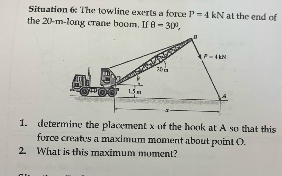 Situation 6: The towline exerts a force P = 4 kN at the end of
the 20-m-long crane boom. If 0 = 30⁰,
1.5 m
20 m
B
P = 4 kN
1. determine the placement x of the hook at A so that this
force creates a maximum moment about point O.
2. What is this maximum moment?