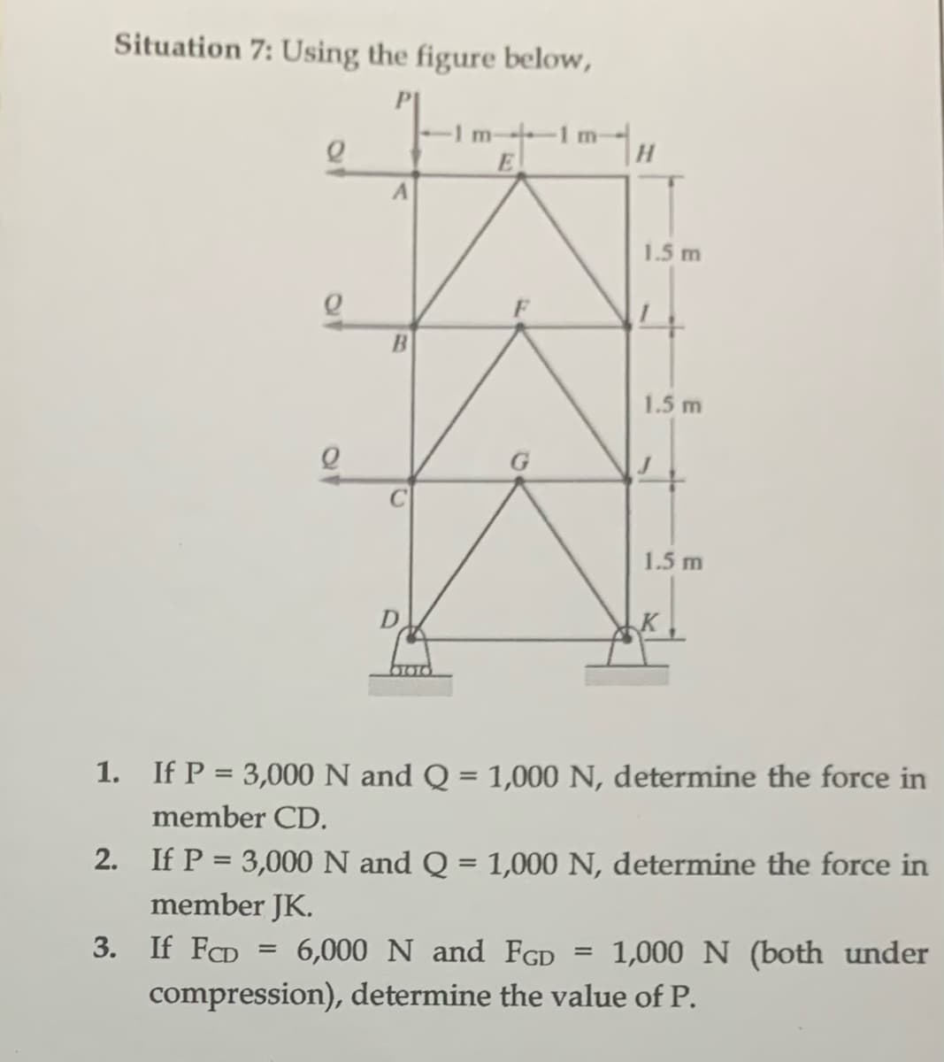 Situation 7: Using the figure below,
m-1 m-
E
e
Q
A
B
G
H
1.5 m
=
1.5 m
1.5 m
1. If P = 3,000 N and Q = 1,000 N, determine the force in
member CD.
2. If P = 3,000 N and Q = 1,000 N, determine the force in
member JK.
3. If FCD = 6,000 N and FGD 1,000 N (both under
compression), determine the value of P.