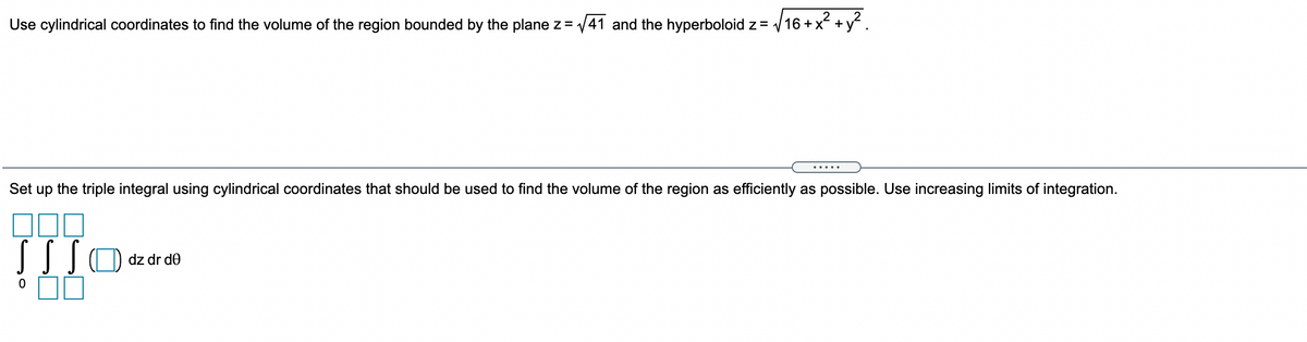 Use cylindrical coordinates to find the volume of the region bounded by the plane z= 41 and the hyperboloid z = 16 +x +y.
.....
Set up the triple integral using cylindrical coordinates that should be used to find the volume of the region as efficiently as possible. Use increasing limits of integration.
dz dr d0
