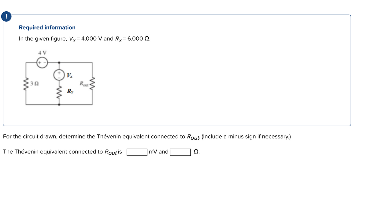 !
Required information
In the given figure, Vx= 4.000 V and Rx = 6.000 2.
4 V
392
Rx
Rout
For the circuit drawn, determine the Thévenin equivalent connected to Rout. (Include a minus sign if necessary.)
The Thévenin equivalent connected to Rout is
mV and
Ω.